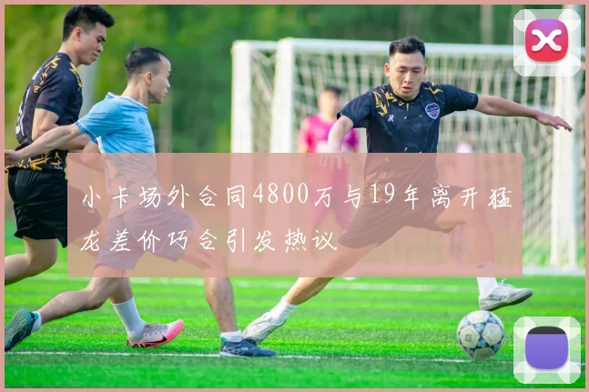 小卡场外合同4800万与19年离开猛龙差价巧合引发热议