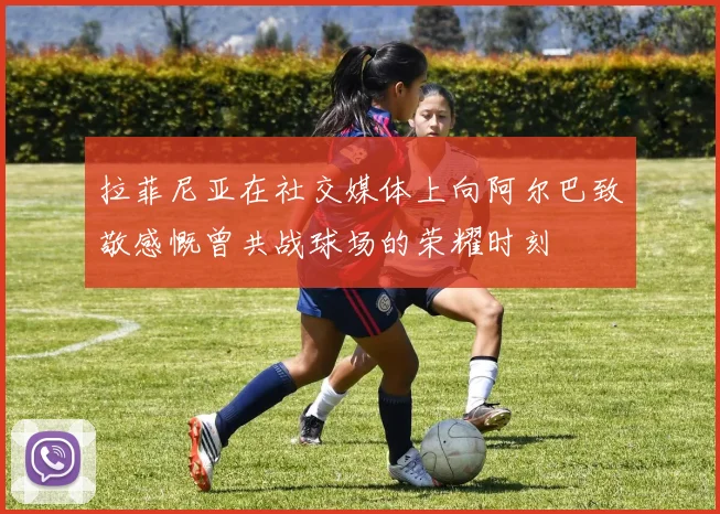 拉菲尼亚在社交媒体上向阿尔巴致敬感慨曾共战球场的荣耀时刻