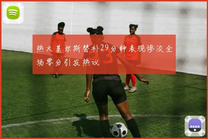 热火基尔斯替补29分钟表现惨淡全场零分引发热议