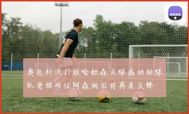 奥孔科沃扑救哈钦森点球成功助球队晋级两位阿森纳旧将再度交锋