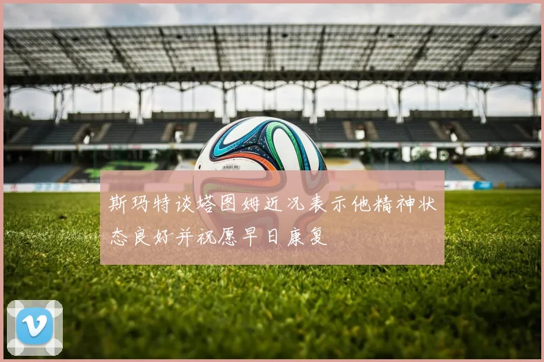 斯玛特谈塔图姆近况表示他精神状态良好并祝愿早日康复