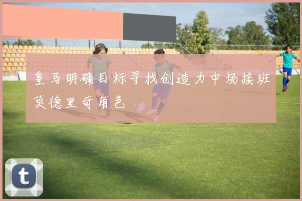皇马明确目标寻找创造力中场接班莫德里奇角色