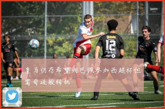 皇马仍存希望姆巴佩参加西超杯但需奇迹般转机