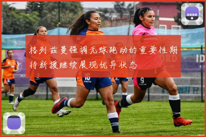 格列兹曼强调无球跑动的重要性期待新援继续展现优异状态