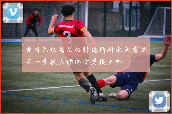费内巴切高层对特德斯科未来意见不一多数人倾向于更换主帅