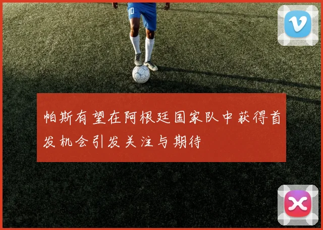 帕斯有望在阿根廷国家队中获得首发机会引发关注与期待