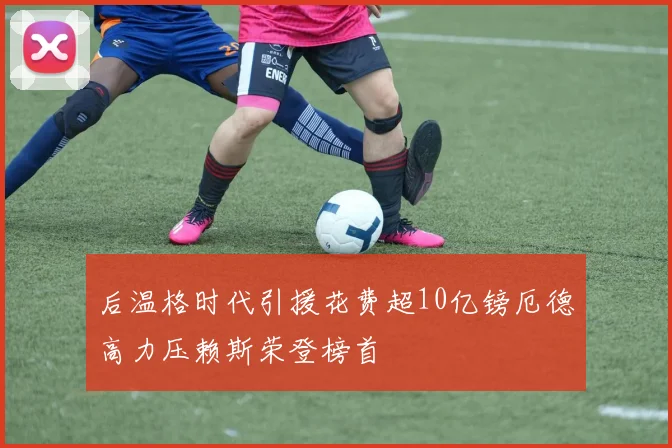 后温格时代引援花费超10亿镑厄德高力压赖斯荣登榜首