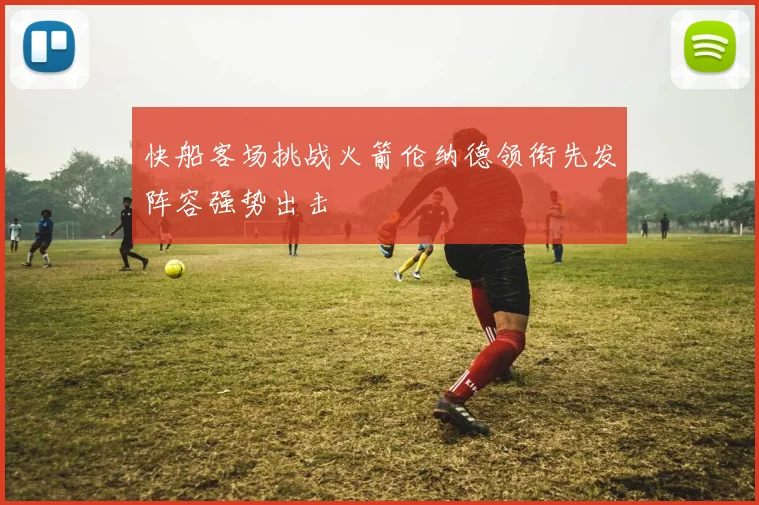 快船客场挑战火箭伦纳德领衔先发阵容强势出击