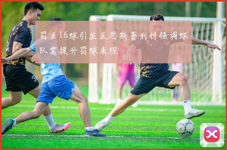 罚丢16球引发反思斯普利特强调球队需提升罚球表现