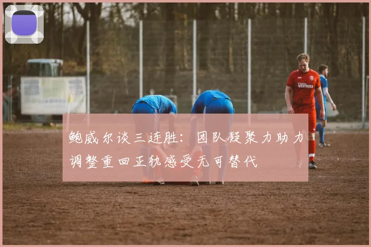 鲍威尔谈三连胜：团队凝聚力助力调整重回正轨感受无可替代