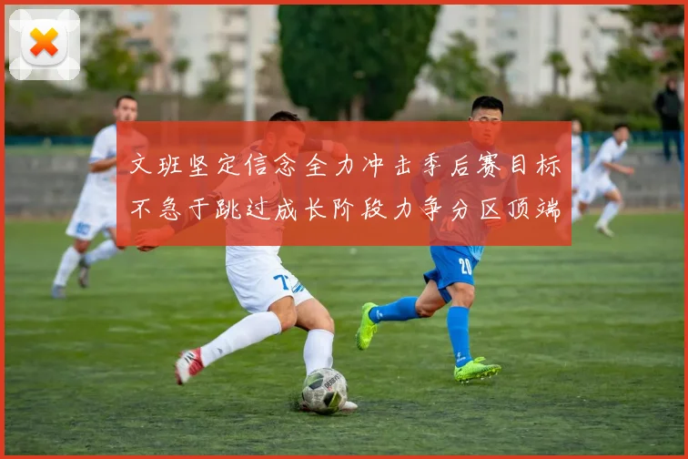 文班坚定信念全力冲击季后赛目标不急于跳过成长阶段力争分区顶端
