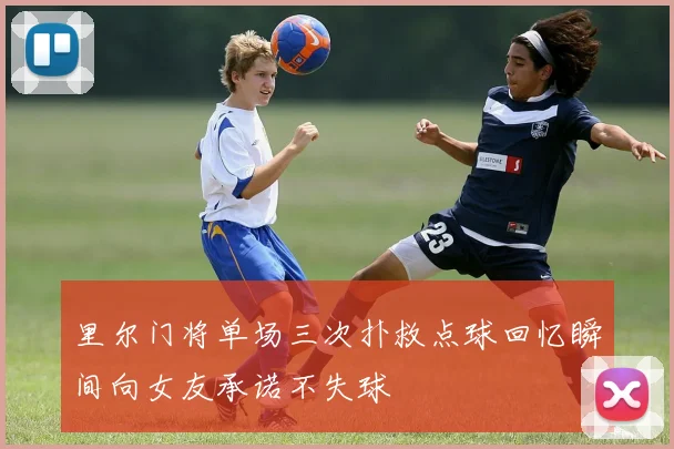 里尔门将单场三次扑救点球回忆瞬间向女友承诺不失球