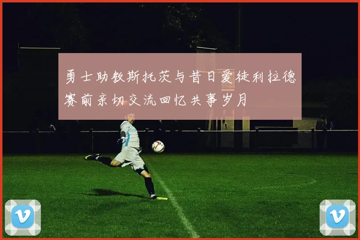 勇士助教斯托茨与昔日爱徒利拉德赛前亲切交流回忆共事岁月
