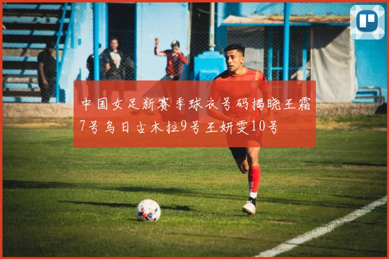 中国女足新赛季球衣号码揭晓王霜7号乌日古木拉9号王妍雯10号