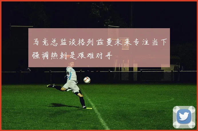 马竞总监谈格列兹曼未来专注当下强调热刺是艰难对手