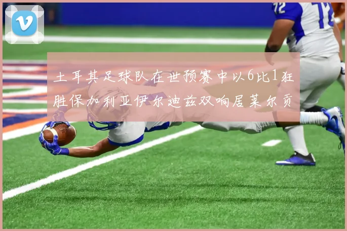 土耳其足球队在世预赛中以6比1狂胜保加利亚伊尔迪兹双响居莱尔贡献进球与助攻