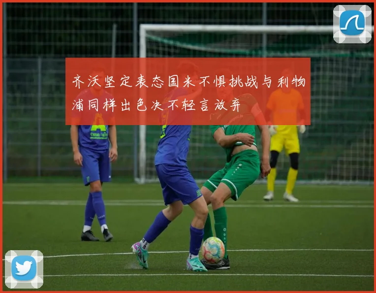 齐沃坚定表态国米不惧挑战与利物浦同样出色决不轻言放弃