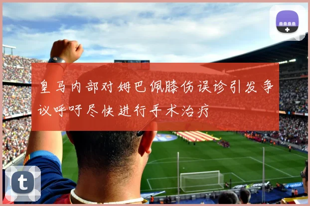 皇马内部对姆巴佩膝伤误诊引发争议呼吁尽快进行手术治疗