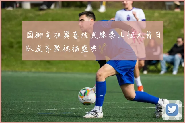 国脚高准翼喜结良缘泰山恒大昔日队友齐聚祝福盛典