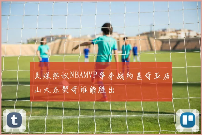 美媒热议NBAMVP争夺战约基奇亚历山大东契奇谁能胜出