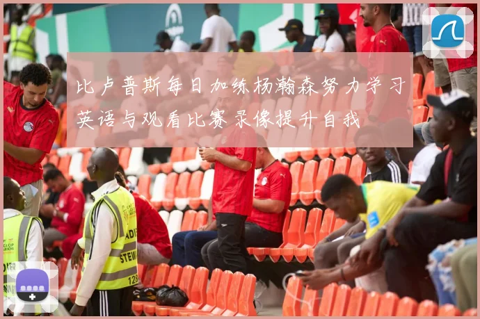 比卢普斯每日加练杨瀚森努力学习英语与观看比赛录像提升自我