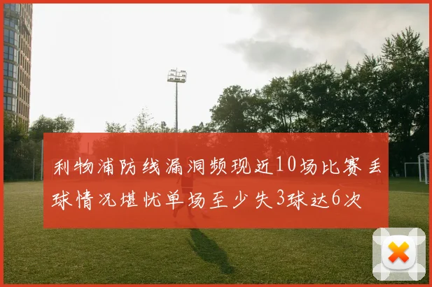 利物浦防线漏洞频现近10场比赛丢球情况堪忧单场至少失3球达6次