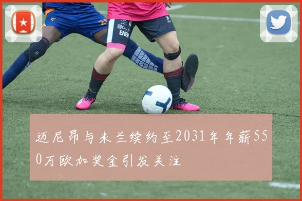 迈尼昂与米兰续约至2031年年薪550万欧加奖金引发关注