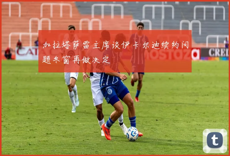 加拉塔萨雷主席谈伊卡尔迪续约问题冬窗再做决定