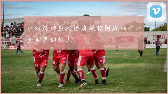 卡拉格回应枪迷质疑称阿森纳并非全世界的敌人