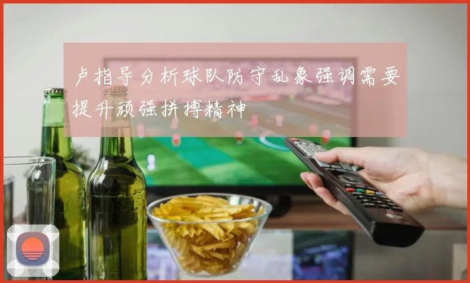 卢指导分析球队防守乱象强调需要提升顽强拼搏精神