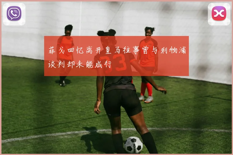 菲戈回忆离开皇马往事曾与利物浦谈判却未能成行