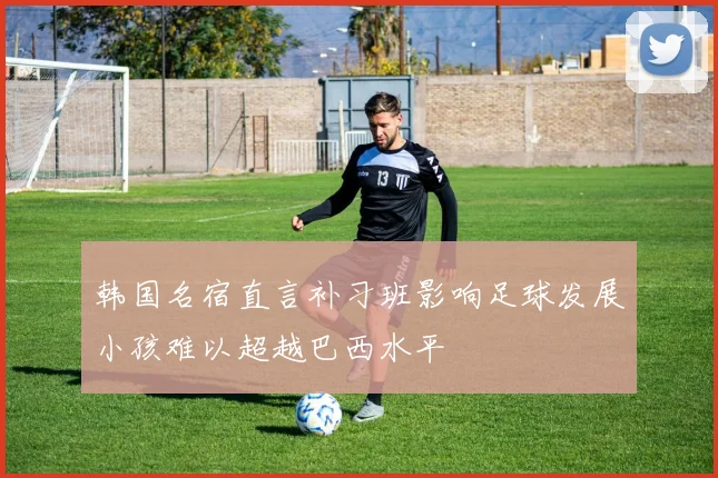 韩国名宿直言补习班影响足球发展小孩难以超越巴西水平