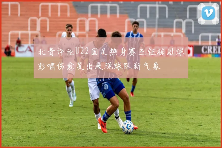 北青评论U22国足热身赛王钰栋进球彭啸伤愈复出展现球队新气象