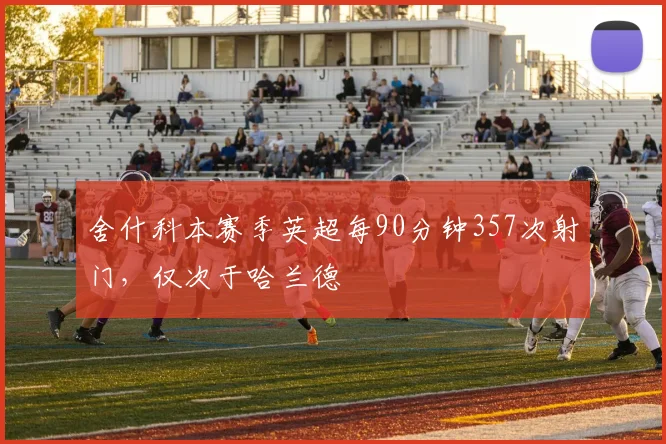 舍什科本赛季英超每90分钟357次射门，仅次于哈兰德