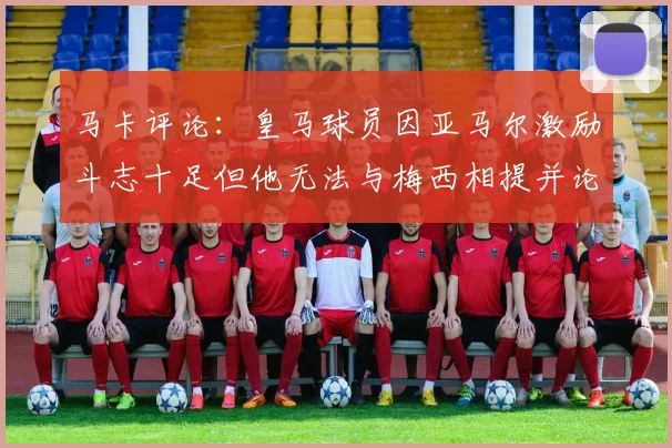 马卡评论：皇马球员因亚马尔激励斗志十足但他无法与梅西相提并论
