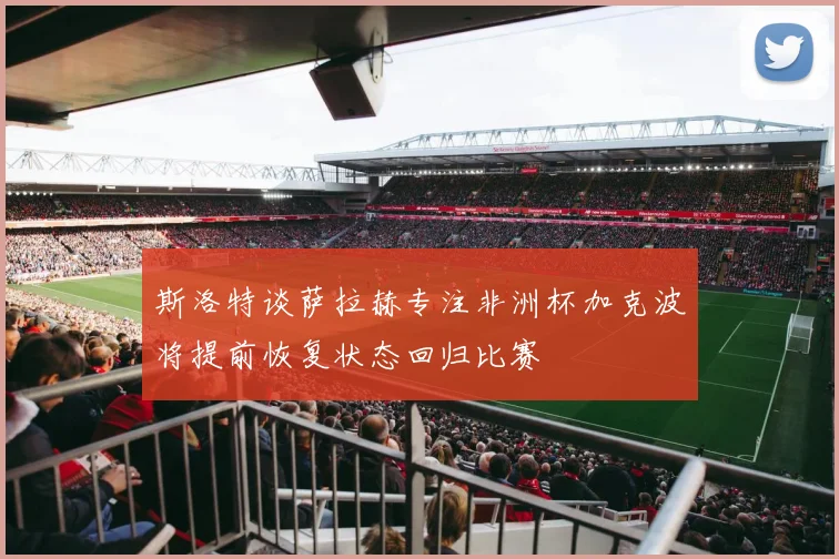 斯洛特谈萨拉赫专注非洲杯加克波将提前恢复状态回归比赛